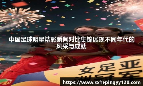 中国足球明星精彩瞬间对比集锦展现不同年代的风采与成就